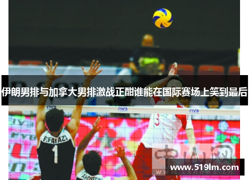 伊朗男排与加拿大男排激战正酣谁能在国际赛场上笑到最后